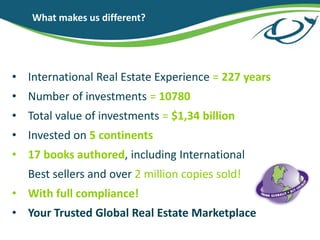 What makes us different?
? International Real Estate Experience = 227 years
? Number of investments = 10780
? Total value of investments = $1,34 billion
? Invested on 5 continents
? 17 books authored, including International
Best sellers and over 2 million copies sold!
? With full compliance!
? Your Trusted Global Real Estate Marketplace
 