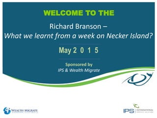 WELCOME TO THE
Sponsored by
IPS & Wealth Migrate
May 2 0 1 5
Richard Branson –
What we learnt from a week on Necker Island?
 
