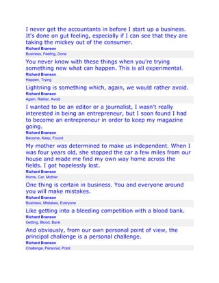 I never get the accountants in before I start up a business.
It's done on gut feeling, especially if I can see that they are
taking the mickey out of the consumer.
Richard Branson
Business, Feeling, Done

You never know with these things when you're trying
something new what can happen. This is all experimental.
Richard Branson
Happen, Trying

Lightning is something which, again, we would rather avoid.
Richard Branson
Again, Rather, Avoid

I wanted to be an editor or a journalist, I wasn't really
interested in being an entrepreneur, but I soon found I had
to become an entrepreneur in order to keep my magazine
going.
Richard Branson
Become, Keep, Found

My mother was determined to make us independent. When I
was four years old, she stopped the car a few miles from our
house and made me find my own way home across the
fields. I got hopelessly lost.
Richard Branson
Home, Car, Mother

One thing is certain in business. You and everyone around
you will make mistakes.
Richard Branson
Business, Mistakes, Everyone

Like getting into a bleeding competition with a blood bank.
Richard Branson
Getting, Blood, Bank

And obviously, from our own personal point of view, the
principal challenge is a personal challenge.
Richard Branson
Challenge, Personal, Point

 
