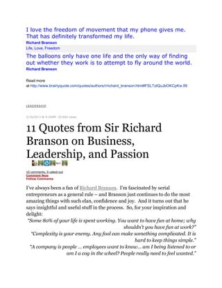 I love the freedom of movement that my phone gives me.
That has definitely transformed my life.
Richard Branson
Life, Love, Freedom

The balloons only have one life and the only way of finding
out whether they work is to attempt to fly around the world.
Richard Branson
Read more
at http://www.brainyquote.com/quotes/authors/r/richard_branson.html#FSLTztQuJbOKCpKw.99

LEAD ERSHIP
|
3/16/2013 @ 9:20AM |25,604 views

11 Quotes from Sir Richard
Branson on Business,
Leadership, and Passion
10 comments, 9 called-out
Comment Now
Follow Comments

I’ve always been a fan of Richard Branson. I’m fascinated by serial
entrepreneurs as a general rule – and Branson just continues to do the most
amazing things with such elan, confidence and joy. And it turns out that he
says insightful and useful stuff in the process. So, for your inspiration and
delight:
“Some 80% of your life is spent working. You want to have fun at home; why
shouldn’t you have fun at work?”
“Complexity is your enemy. Any fool can make something complicated. It is
hard to keep things simple.”
“A company is people … employees want to know… am I being listened to or
am I a cog in the wheel? People really need to feel wanted.”

 