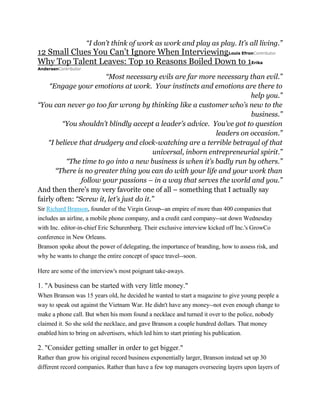 “I don’t think of work as work and play as play. It’s all living.”

12 Small Clues You Can't Ignore When InterviewingLouis EfronContributor
Why Top Talent Leaves: Top 10 Reasons Boiled Down to 1Erika
AndersenContributor

“Most necessary evils are far more necessary than evil.”
“Engage your emotions at work. Your instincts and emotions are there to
help you.”
“You can never go too far wrong by thinking like a customer who’s new to the
business.”
“You shouldn’t blindly accept a leader’s advice. You’ve got to question
leaders on occasion.”
“I believe that drudgery and clock-watching are a terrible betrayal of that
universal, inborn entrepreneurial spirit.”
“The time to go into a new business is when it’s badly run by others.”
“There is no greater thing you can do with your life and your work than
follow your passions – in a way that serves the world and you.”
And then there’s my very favorite one of all – something that I actually say
fairly often: “Screw it, let’s just do it.”
Sir Richard Branson, founder of the Virgin Group--an empire of more than 400 companies that
includes an airline, a mobile phone company, and a credit card company--sat down Wednesday
with Inc. editor-in-chief Eric Schurenberg. Their exclusive interview kicked off Inc.'s GrowCo
conference in New Orleans.
Branson spoke about the power of delegating, the importance of branding, how to assess risk, and
why he wants to change the entire concept of space travel--soon.
Here are some of the interview's most poignant take-aways.

1. "A business can be started with very little money."
When Branson was 15 years old, he decided he wanted to start a magazine to give young people a
way to speak out against the Vietnam War. He didn't have any money--not even enough change to
make a phone call. But when his mom found a necklace and turned it over to the police, nobody
claimed it. So she sold the necklace, and gave Branson a couple hundred dollars. That money
enabled him to bring on advertisers, which led him to start printing his publication.

2. "Consider getting smaller in order to get bigger."
Rather than grow his original record business exponentially larger, Branson instead set up 30
different record companies. Rather than have a few top managers overseeing layers upon layers of

 