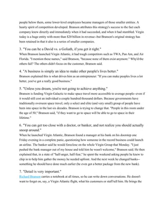 people below them, some lower-level employees became managers of those smaller entities. A
hearty spirit of competition developed. Branson attributes this strategy's success to the fact each
company knew directly and immediately when it had succeeded, and when it had stumbled. Virgin
today is a huge entity with more than $20 billion in revenue--but Branson's original strategy has
been retained in that it also is a series of smaller companies.

3. "You can be a David vs. a Goliath, if you get it right."
When Branson launched Virgin Atlantic, it had tough competitors such as TWA, Pan Am, and Air
Florida. "I mention these names," said Branson, "because none of them exist anymore." Why'd the
others fail? The others didn't focus on the customer, Branson said.

4. "A business is simply an idea to make other people's lives better."
Branson explained this is what drives him as an entrepreneur: "If you can make peoples lives a lot
better, you've got a really good business."

5. "Unless you dream, you're not going to achieve anything."
Branson is funding Virgin Galactic to make space travel more accessible to average people--even if
it would still cost an individual a couple hundred thousand dollars. Because governments have
traditionally overseen space travel, only a select and elite (and very small) group of people have
been into space in the last six decades. Branson is trying to change that. "People in this room under
the age of 50," Branson said, "if they want to go to space will be able to go to space in their
lifetime."

6. "You can get too close with a doctor, or banker, and not realize you should actually
snoop around."
When he launched Virgin Atlantic, Branson found a manager at his bank on his doorstep one
Friday evening in a complete panic, questioning how someone in the record business could launch
an airline. The banker said he would foreclose on the whole Virgin Group that Monday. "I just
pushed the bank manager out of my house and told him he wasn't welcome," Branson said. He then
explained that, in a state of "half-anger, half-fear," he spent the weekend asking people he knew to
chip in to help him gather the money he needed upfront. And the next week he changed banks-something he should have done much earlier (he even got a better package from the new bank).

7. "Detail is very important."
Richard Branson carries a notebook at all times, so he can write down conversations. He doesn't
want to forget on, say, a Virgin Atlantic flight, what his customers or staff tell him. He brings the

 