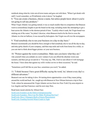 notebook along when he visits out-of-town teams and goes out with them. "When I get drunk with
staff, I won't remember, so I'll definitely write it down," he laughed.

8. "You can create a business, choose a name, but unless people know about it you're
not going to sell any products."
When Virgin Atlantic was getting started, it was so much smaller than its competitors that Branson
went to extraordinary lengths to put the brand on the map, including stunts like attempting to get a
boat across the Atlantic in the shortest period of time. "Luckily when it sank, the Virgin brand was
sticking out of the water," he joked. Likewise, when Branson tried to be the first to cross the
Atlantic in a hot air balloon, it was rescued by helicopters--but Virgin was all over the newspapers.

9. "Find somebody else to run your business on a day-to-day basis."
Branson recommends you should be brave enough to find somebody else to run all the day-to-day,
and nitty-gritty details of your company, and then step aside and work from home for a while, so
you can start to think about bigger picture--or your next business.

10. "Protect against the worst eventualities. Make sure you know what they are."
Ask yourself when you embark on a new venture if you can afford the absolute worst-case
scenario, and then just go on and do it. "You may say, 'OK, I feel so sure about it I will mortgage
the house.' I have done that against my wife's wishes on two or three occasions," he said.
"Sometimes you'll fall flat on your face, sometimes you won't," he added.

11. "I think because I have great difficulty saying the word, 'no,' almost every day's a
different adventure."
Branson's not one for taking it slow. Or turning down opportunities--even if they mean jetting
around the world and back. Inc. caught up with Branson in New Orleans between a trip to New
York--where he announced the Virgin Atlantic service from two New York City-area airports to
Los Angeles and San Francisco--and his next stop: Peru.
Read more recent articles by Allison Fass:
SoulCycle Founders on the Path to Entrepreneurship
SoulCycle Founders: 'How Can We Make Working Out Fun?'
SoulCycle: How 2 Strangers Built a Fitness Phenomenon
SoulCycle: Funding Growth When Credit Is Tight

 