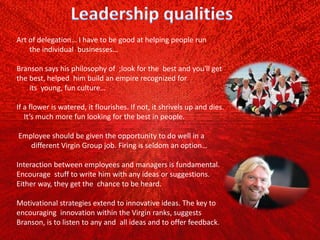 Art of delegation… I have to be good at helping people run
the individual businesses…
Branson says his philosophy of ;look for the best and you'll get
the best, helped him build an empire recognized for
its young, fun culture…
If a flower is watered, it flourishes. If not, it shrivels up and dies.
It’s much more fun looking for the best in people.
Employee should be given the opportunity to do well in a
different Virgin Group job. Firing is seldom an option…
Interaction between employees and managers is fundamental.
Encourage stuff to write him with any ideas or suggestions.
Either way, they get the chance to be heard.
Motivational strategies extend to innovative ideas. The key to
encouraging innovation within the Virgin ranks, suggests
Branson, is to listen to any and all ideas and to offer feedback.
 