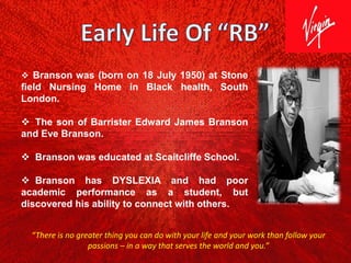  Branson was (born on 18 July 1950) at Stone
field Nursing Home in Black health, South
London.
 The son of Barrister Edward James Branson
and Eve Branson.
 Branson was educated at Scaitcliffe School.
 Branson has DYSLEXIA and had poor
academic performance as a student, but
discovered his ability to connect with others.
“There is no greater thing you can do with your life and your work than follow your
passions – in a way that serves the world and you.”
 