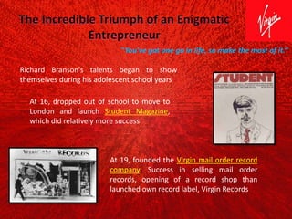 Richard Branson's talents began to show
themselves during his adolescent school years
At 16, dropped out of school to move to
London and launch Student Magazine,
which did relatively more success
At 19, founded the Virgin mail order record
company. Success in selling mail order
records, opening of a record shop than
launched own record label, Virgin Records
"You've got one go in life, so make the most of it.“
 