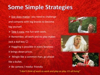  Size does matter: you need to challenge
and compete with big brands to become
big yourself.
 Take it easy, mix fun with work.
 Remember, all work and no play makes
Jack a dull boy ☺
 Haggling is possible in every business ‐
it brings down prices.
 Mingle like a common man, go ahead
like a bullet.
 Be camera / media‐ friendly
“I don’t think of work as work and play as play. It’s all living”
 
