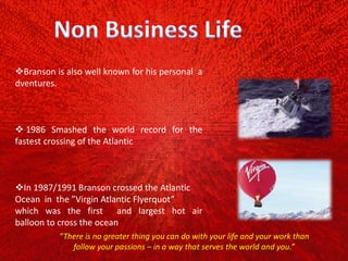Branson is also well known for his personal a
dventures.
 1986 Smashed the world record for the
fastest crossing of the Atlantic
In 1987/1991 Branson crossed the Atlantic
Ocean in the ”Virgin Atlantic Flyerquot”
which was the first and largest hot air
balloon to cross the ocean
“There is no greater thing you can do with your life and your work than
follow your passions – in a way that serves the world and you.”
 