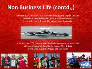 In March 2004, Branson set a record by crossing the English Channel
between Britain and France on an amphibious vessel ‐
in record time in 1 hour, 40 minutes, and 6 seconds.
In September 2008 Branson and his children made an unsuccessful
attempt crossing of the Atlantic ocean. After 2 days
a 'monster wave' destroyed the spinnaker
 