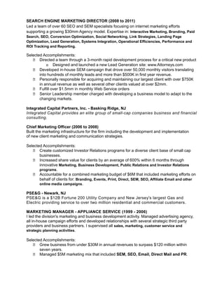 SEARCH ENGINE MARKETING DIRECTOR (2008 to 2011)
Led a team of over 60 SEO and SEM specialists focusing on internet marketing efforts
supporting a growing $30mm Agency model. Expertise in: Interactive Marketing, Branding, Paid
Search, SEO, Conversion Optimization, Social Networking, Link Strategies, Landing Page
Optimization, Lead Generation, Systems Integration, Operational Efficiencies, Performance and
ROI Tracking and Reporting.

Selected Accomplishments:
    Directed a team through a 3-month rapid development process for a critical new product
           o Designed and launched a new Lead Generation site: www.Attorneys.com
    Developed in-house SEM campaign that drove over 50,000 monthly visitors translating
       into hundreds of monthly leads and more than $500K in first year revenue.
    Personally responsible for acquiring and maintaining our largest client with over $750K
       in annual revenue as well as several other clients valued at over $2mm.
    Fulfill over $1.5mm in monthly Web Service orders
    Senior Leadership member charged with developing a business model to adapt to the
       changing markets.

Integrated Capital Partners, Inc. - Basking Ridge, NJ
Integrated Capital provides an elite group of small-cap companies business and financial
consulting.

Chief Marketing Officer (2006 to 2008)
Built the marketing infrastructure for the firm including the development and implementation
of new client marketing and communication strategies.

Selected Accomplishments:
    Create customized Investor Relations programs for a diverse client base of small cap
       businesses.
    Increased share value for clients by an average of 600% within 6 months through
       innovative Marketing, Business Development, Public Relations and Investor Relations
       programs.
    Accountable for a combined marketing budget of $6M that included marketing efforts on
       behalf of clients for: Branding, Events, Print, Direct, SEM, SEO, Affiliate Email and other
       online media campaigns.

PSE&G - Newark, NJ
PSE&G is a $12B Fortune 200 Utility Company and New Jersey's largest Gas and
Electric providing service to over two million residential and commercial customers.

MARKETING MANAGER - APPLIANCE SERVICE (1999 - 2006)
I led the division's marketing and business development activity. Managed advertising agency,
all in-house campaign efforts and developed relationships with several strategic third party
providers and business partners. I supervised all sales, marketing, customer service and
strategic planning activities.

Selected Accomplishments:
    Grew business from under $30M in annual revenues to surpass $120 million within
       seven years.
    Managed $5M marketing mix that included SEM, SEO, Email, Direct Mail and PR.
 