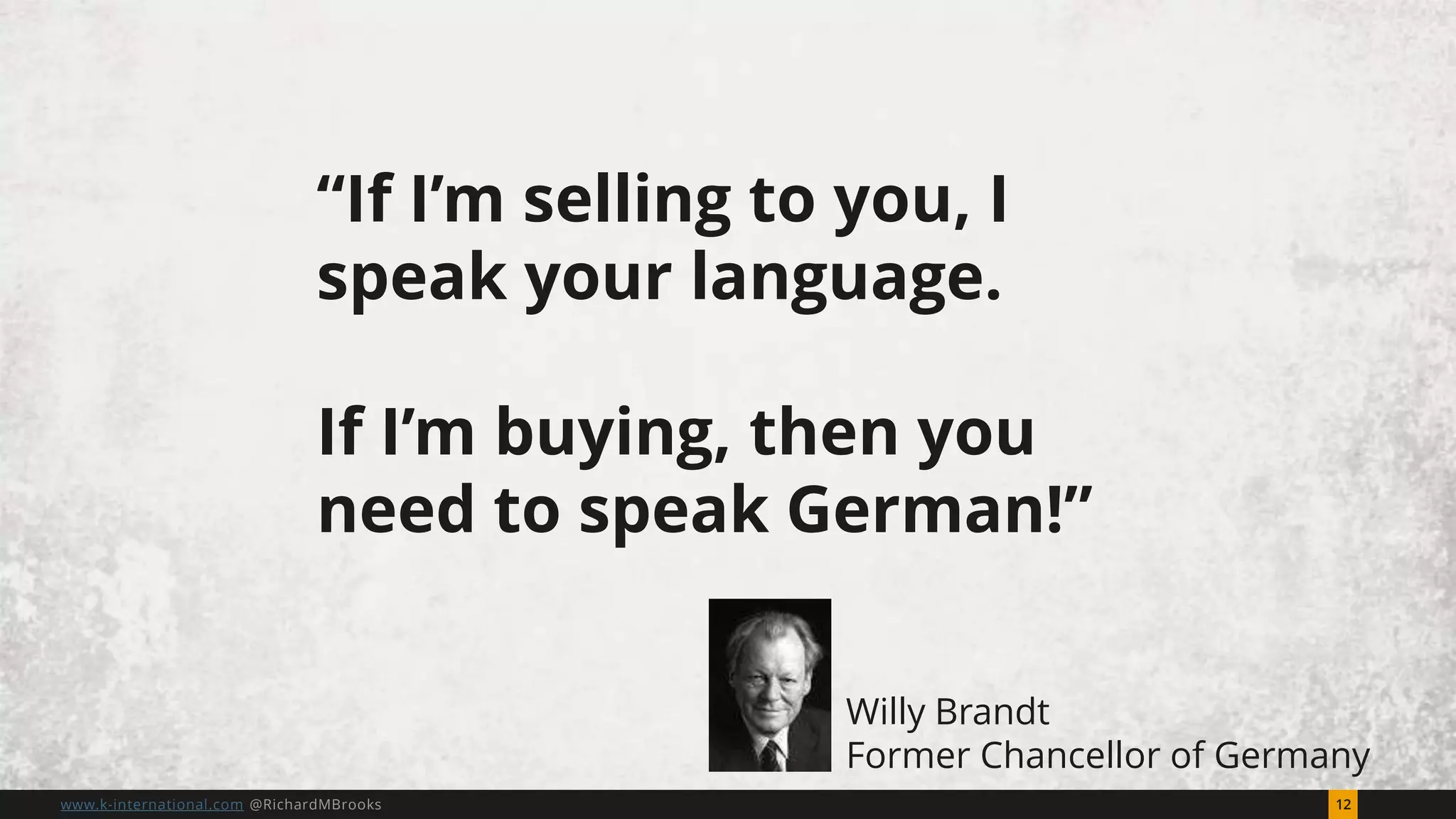 12www.k-international.com @RichardMBrooks
“If I’m selling to you, I
speak your language.
If I’m buying, then you
need to speak German!”
Willy Brandt
Former Chancellor of Germany
 