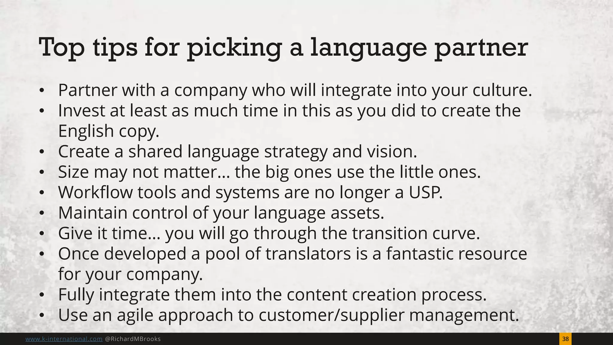 38www.k-international.com @RichardMBrooks
• Partner with a company who will integrate into your culture.
• Invest at least as much time in this as you did to create the
English copy.
• Create a shared language strategy and vision.
• Size may not matter… the big ones use the little ones.
• Workflow tools and systems are no longer a USP.
• Maintain control of your language assets.
• Give it time… you will go through the transition curve.
• Once developed a pool of translators is a fantastic resource
for your company.
• Fully integrate them into the content creation process.
• Use an agile approach to customer/supplier management.
Top tips for picking a language partner
 