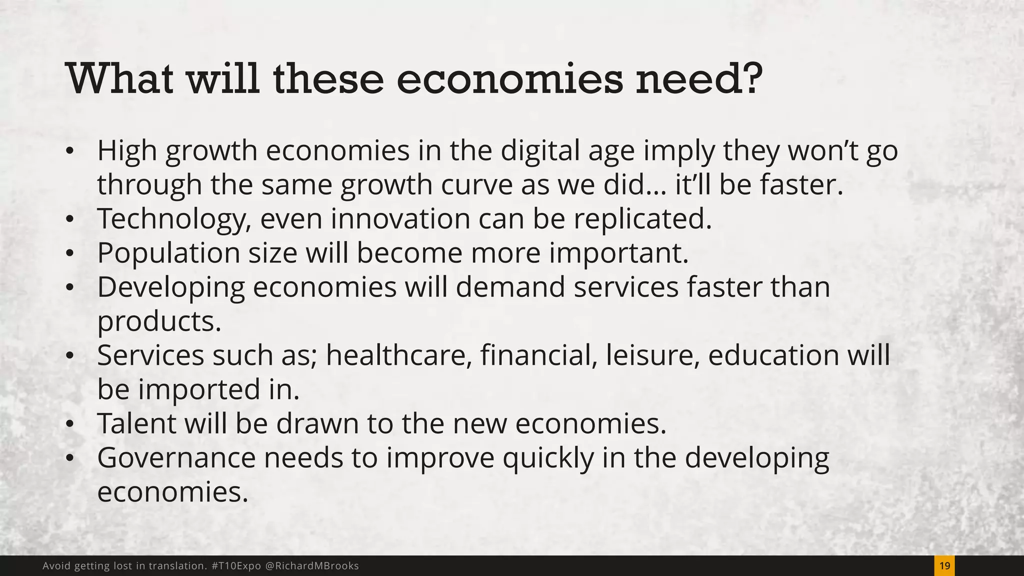 What will these economies need? 
• High growth economies in the digital age imply they won’t go 
through the same growth curve as we did… it’ll be faster. 
• Technology, even innovation can be replicated. 
• Population size will become more important. 
• Developing economies will demand services faster than 
products. 
• Services such as; healthcare, financial, leisure, education will 
be imported in. 
• Talent will be drawn to the new economies. 
• Governance needs to improve quickly in the developing 
economies. 
Avoid getting lost in translation. #T10Expo @RichardMBrooks 19 
 