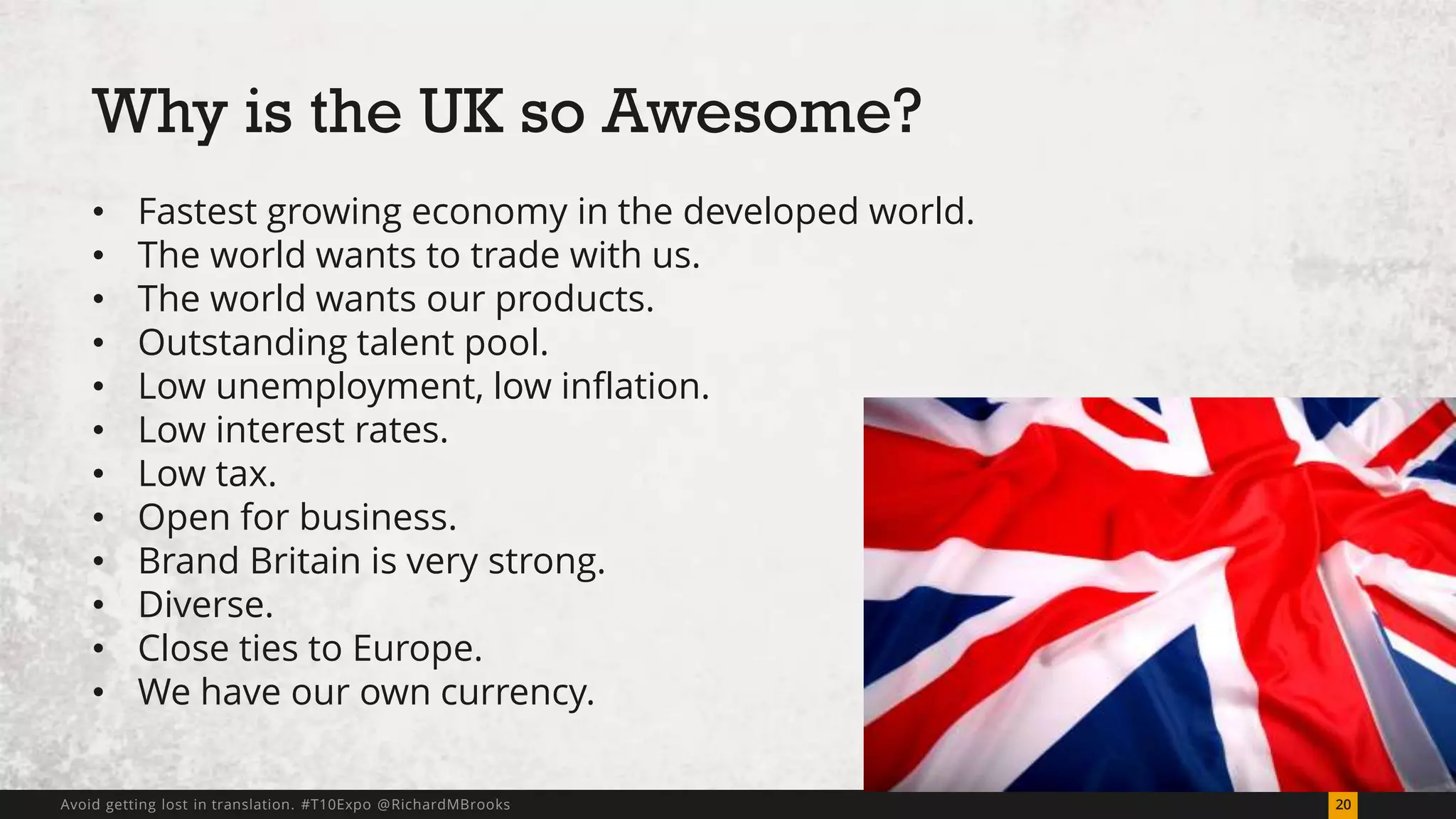 Why is the UK so Awesome? 
• Fastest growing economy in the developed world. 
• The world wants to trade with us. 
• The world wants our products. 
• Outstanding talent pool. 
• Low unemployment, low inflation. 
• Low interest rates. 
• Low tax. 
• Open for business. 
• Brand Britain is very strong. 
• Diverse. 
• Close ties to Europe. 
• We have our own currency. 
Avoid getting lost in translation. #T10Expo @RichardMBrooks 20 
 