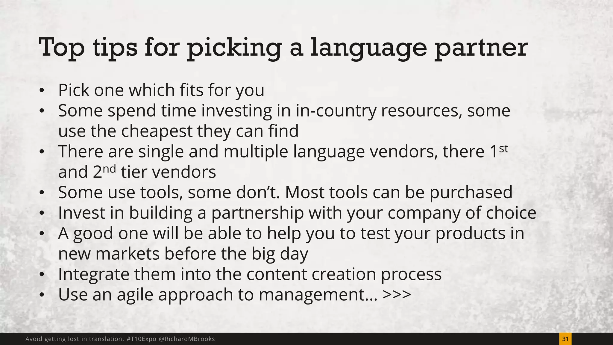 Top tips for picking a language partner 
• Pick one which fits for you 
• Some spend time investing in in-country resources, some 
use the cheapest they can find 
• There are single and multiple language vendors, there 1st 
and 2nd tier vendors 
• Some use tools, some don’t. Most tools can be purchased 
• Invest in building a partnership with your company of choice 
• A good one will be able to help you to test your products in 
new markets before the big day 
• Integrate them into the content creation process 
• Use an agile approach to management… >>> 
Avoid getting lost in translation. #T10Expo @RichardMBrooks 31 
 