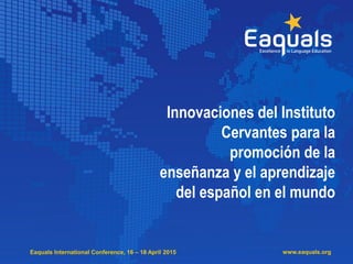 Eaquals International Conference, 16 – 18 April 2015 www.eaquals.org
Innovaciones del Instituto
Cervantes para la
promoción de la
enseñanza y el aprendizaje
del español en el mundo
 