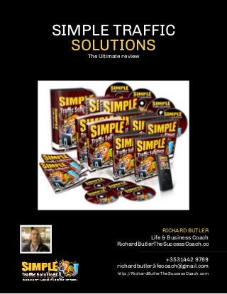 SIMPLE TRAFFIC
SOLUTIONSThe Ultimate review
RICHARD BUTLER
Life & Business Coach
RichardButlerTheSuccessCoach.com
+3531442 9769
richardbutler.lifecoach@gmail.com
http://RichardButlerTheSuccessCoach.com
 