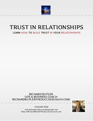 TRUST IN RELATIONSHIPS
LEARN HOW TO BUILD TRUST IN YOUR RELATIONSHIPS
RICHARD BUTLER
LIFE & BUSINESS COACH
RICHARDBUTLERTHESUCCESSCOACH.COM
+3531442 9769
richardbutler.lifecoach@gmail.com
http://RichardButlerTheSuccessCoach.com
 