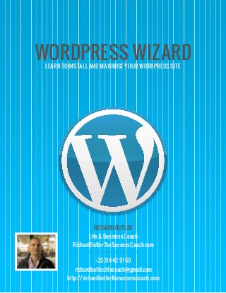 WORDPRESS WIZARDLEARN TO INSTALL AND MAXIMISE YOUR WORDPRESS SITE
RICHARD BUTLER
Life & Business Coach
RichardButlerTheSuccessCoach.com
+3531442 9769
richardbutler.lifecoach@gmail.com
http://richardbutlerthesuccesscoach.com
 