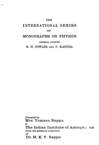 THE
INTERNA':riONAL SERIES
OF
MONOGRAPHS ON PHYSICS
GENERAL EDITORS
R. H. FOWLER AND I>. KAPITZA
Donated by
Mrs. Yemuna Bappu
to
The Indian Institute of AstroJ>h y 1cs
from the personal collection
of
Dr. M. K. V. Bappu
 