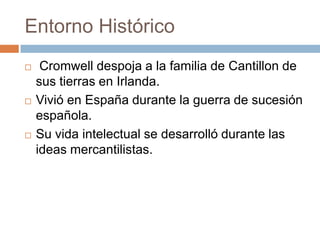 Entorno Histórico






Cromwell despoja a la familia de Cantillon de
sus tierras en Irlanda.
Vivió en España durante la guerra de sucesión
española.
Su vida intelectual se desarrolló durante las
ideas mercantilistas.

 