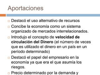 Aportaciones









Destacó el uso alternativo de recursos
Concibe la economía como un sistema
organizado de mercados interrelacionados.
Introdujo el concepto de velocidad de
circulación del Dinero (el número de veces
que es utilizado el dinero en un país en un
período determinado)
Destacó el papel del empresario en la
economía ya que era el que asumía los
riesgos.
Precio determinado por la demanda y

 