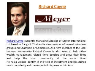Richard Cayne
Richard Cayne currently Managing Director of Meyer International
Ltd based in Bangkok Thailand is also member of several volunteer
groups and Chambers of Commerce. As a firm member of the local
business community Richard Cayne is also keen to help other
wealth management related firms develop and grow their firms
and help the local community at the same time.
He has a unique identity in the field of investment and has gained
much popularity and the respect of his peers within Asia.
 