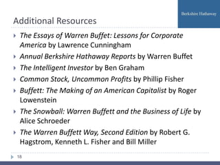 Additional Resources
    The Essays of Warren Buffet: Lessons for Corporate
     America by Lawrence Cunningham
    Annual Berkshire Hathaway Reports by Warren Buffet
    The Intelligent Investor by Ben Graham
    Common Stock, Uncommon Profits by Phillip Fisher
    Buffett: The Making of an American Capitalist by Roger
     Lowenstein
    The Snowball: Warren Buffett and the Business of Life by
     Alice Schroeder
    The Warren Buffett Way, Second Edition by Robert G.
     Hagstrom, Kenneth L. Fisher and Bill Miller
    18
 