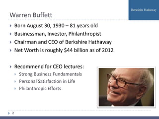 Warren Buffett
       Born August 30, 1930 – 81 years old
       Businessman, Investor, Philanthropist
       Chairman and CEO of Berkshire Hathaway
       Net Worth is roughly $44 billion as of 2012

       Recommend for CEO lectures:
           Strong Business Fundamentals
           Personal Satisfaction in Life
           Philanthropic Efforts



    2
 