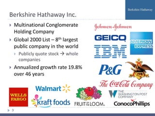 Berkshire Hathaway Inc.
       Multinational Conglomerate
        Holding Company
       Global 2000 List – 8th largest
        public company in the world
           Publicly quote stock  whole
            companies
       Annualized growth rate 19.8%
        over 46 years




    3
 