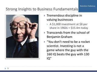 Strong Insights to Business Fundamentals
                        Tremendous discipline in
                         valuing businesses
                            A $1,000 investment at $8 per
                             share in 1960s = $15.4m today
                        Transcends from the school of
                         Benjamin Graham
                        “You don't need to be a rocket
                         scientist. Investing is not a
                         game where the guy with the
                         160 IQ beats the guy with 130
                         IQ”

5
 