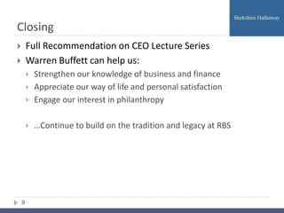 Closing
       Full Recommendation on CEO Lecture Series
       Warren Buffett can help us:
           Strengthen our knowledge of business and finance
           Appreciate our way of life and personal satisfaction
           Engage our interest in philanthropy

           …Continue to build on the tradition and legacy at RBS




    8
 