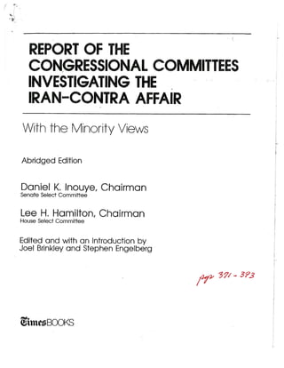 REPORT OF THE
  CONGRESSIONAL COMMITTEES
  INVESTIGATING THE
  IRANCONTRA AFFAIR
With the Minority Views

Abridged Edition


Daniel K. lnouye, Chairman
Senate Select Commiffee


Lee H. Hamilton, Chairman
House Select Committee


Edited and with an Introduction by
Joel Brinkley and Stephen Engelberg


                                      ?
                                      3
                                      /f2?7




hn BOOKS
 