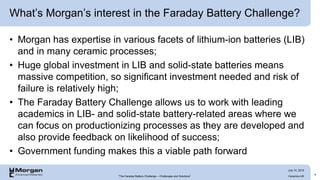 What’s Morgan’s interest in the Faraday Battery Challenge?
• Morgan has expertise in various facets of lithium-ion batteries (LIB)
and in many ceramic processes;
• Huge global investment in LIB and solid-state batteries means
massive competition, so significant investment needed and risk of
failure is relatively high;
• The Faraday Battery Challenge allows us to work with leading
academics in LIB- and solid-state battery-related areas where we
can focus on productionizing processes as they are developed and
also provide feedback on likelihood of success;
• Government funding makes this a viable path forward
4
“The Faraday Battery Challenge – Challenges and Solutions” Ceramics UK
July 10, 2019
 