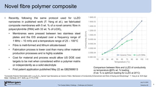 Novel fibre polymer composite
• Recently, following the same protocol used for LLZO
nanowires in published work (T. Yang et al.), we fabricated
composite membranes with 5 wt. % of a novel ceramic fibre in
polyacrylonitrile (PAN) with 33 wt. % of LiClO4
• Membranes were pressed between two stainless steel
plates and the EIS analysed over a frequency range of
1 MHz – 10 mHz and a temperature range of 25 – 100°C
• Fibre is melt-formed and lithium silicate-based
• Fabrication process is lower cost than many other material
production processes and is highly scalable
• Cost for material and process would allow US DOE cost
targets to be met when considered within a polymer matrix
or independently as a solid electrolyte
• First patent application published May 22 as GB2568613
9
“Composite Polymer Electrolytes with Li7La3Zr2O12 Garnet-Type Nanowires as Ceramic Fillers: Mechanism of Conductivity Enhancement and Role of Doping and Morphology”: T. Yang et al. ACS Appl.
Mater. Interfaces, 2017, 9(26), pp 21773-21780
Comparison between fibre and LLZO of conductivity
vs temperature @5% wt. % loading
(5 wt. % is optimum loading for LLZO at 20°C)
“The Faraday Battery Challenge – Challenges and Solutions” Ceramics UK
July 10, 2019
 