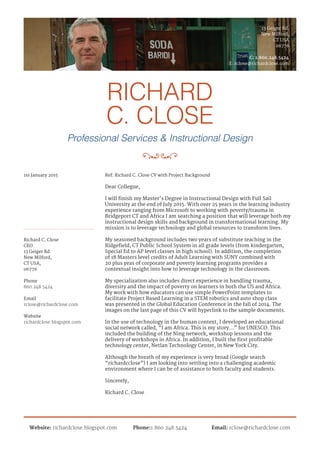 RICHARD
C. CLOSE
Professional Services & Instructional Design
13 Geiger Rd.
New Milford,
CT USA
06776
C: 1.860.248.5424
E: rclose@richardclose.com
Website: richardclose.blogspot.com Phone:1.860.248.5424 Email: rclose@richardclose.com
Richard C. Close
CEO
13 Geiger Rd.
New Milford,
CT USA,
06776
Ref: Richard C. Close CV with Project Background1st January 2015
Dear Collegue,
I will finish my Master’s Degree in Instructional Design with Full Sail
University at the end of July 2015. With over 25 years in the learning industry
experience ranging from Microsoft to working with poverty/trauma in
Bridgeport CT and Africa I am searching a position that will leverage both my
instructional design skills and background in transformational learning. My
mission is to leverage technology and global resources to transform lives.
My seasoned background includes two years of substitute teaching in the
Ridgefield, CT Public School System in all grade levels (from kindergarten,
Special Ed to AP level classes in high school). In addition, the completion
of 18 Masters level credits of Adult Learning with SUNY combined with
20 plus yeas of corporate and poverty learning programs provides a
contextual insight into how to leverage technology in the classroom.
My specialization also includes direct experience in handling trauma,
diversity and the impact of poverty on learners in both the US and Africa.
My work with how educators can use simple PowerPoint templates to
facilitate Project Based Learning in a STEM robotics and auto shop class
was presented in the Global Education Conference in the fall of 2014. The
images on the last page of this CV will hyperlink to the sample documents.
In the use of technology in the human context, I developed an educational
social network called, “I am Africa. This is my story...” for UNESCO. This
included the building of the Ning network, workshop lessons and the
delivery of workshops in Africa. In addition, I built the first profitable
technology center, Netlan Technology Center, in New York City.
Although the breath of my experience is very broad (Google search
“richardcclose”) I am looking into settling into a challenging academic
environment where I can be of assistance to both faculty and students.
Sincerely,
Richard C. Close
Phone
Email
Website
860.248.5424
rclose@richardclose.com
richardclose.blogspot.com
 