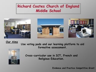 Richard Coates Church of England
                Middle School




Our Aims
           Use voting pads and our learning platform to aid
                        formative assessment.


              Cross-curricular use in ICT, French and
                        Religious Education.


                                  Evidence and Practice Competitive Grant
 