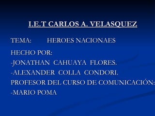 I.E.T CARLOS A. VELASQUEZ TEMA:  HEROES NACIONAES HECHO POR: -JONATHAN  CAHUAYA  FLORES. -ALEXANDER  COLLA  CONDORI. PROFESOR DEL CURSO DE COMUNICACIÓN: -MARIO POMA 
