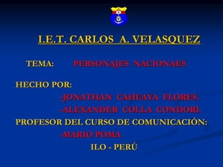 I.E.T. CARLOS A. VELASQUEZ
TEMA: PERSONAJES NACIONAES
HECHO POR:
-JONATHAN CAHUAYA FLORES.
-ALEXANDER COLLA CONDORI.
PROFESOR DEL CURSO DE COMUNICACIÓN:
-MARIO POMA
ILO - PERÚ
 