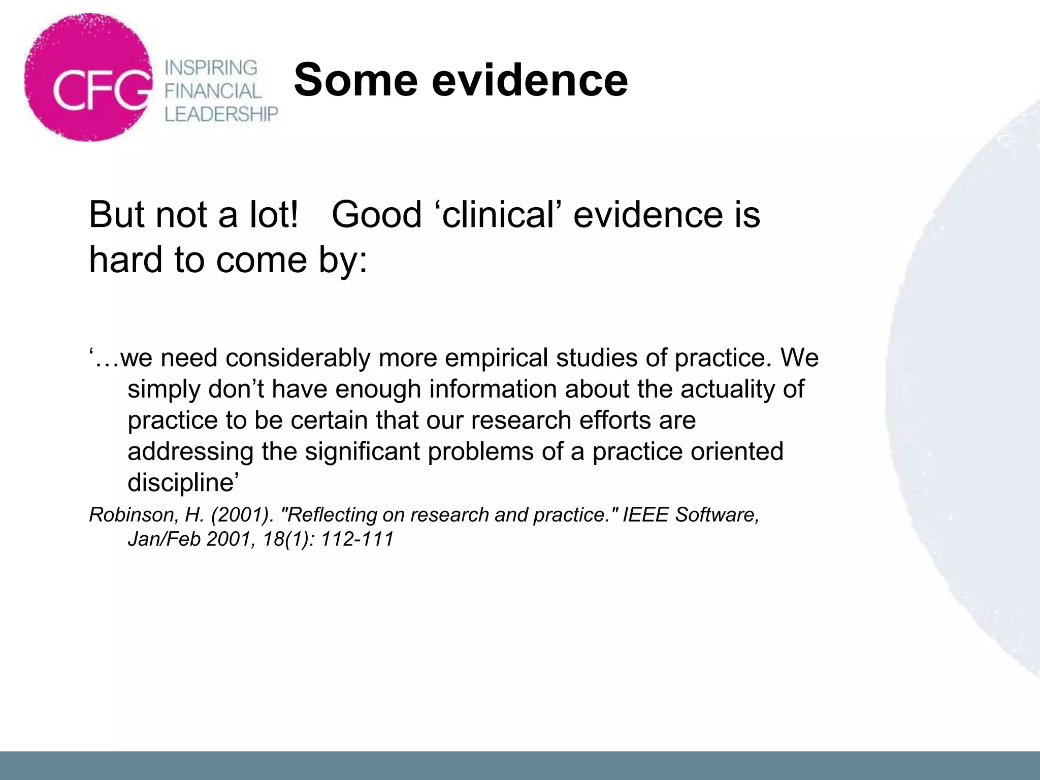 Some evidence

But not a lot! Good „clinical‟ evidence is
hard to come by:

„…we need considerably more empirical studies of practice. We
  simply don‟t have enough information about the actuality of
  practice to be certain that our research efforts are
  addressing the significant problems of a practice oriented
  discipline‟
Robinson, H. (2001). "Reflecting on research and practice." IEEE Software,
   Jan/Feb 2001, 18(1): 112-111
 