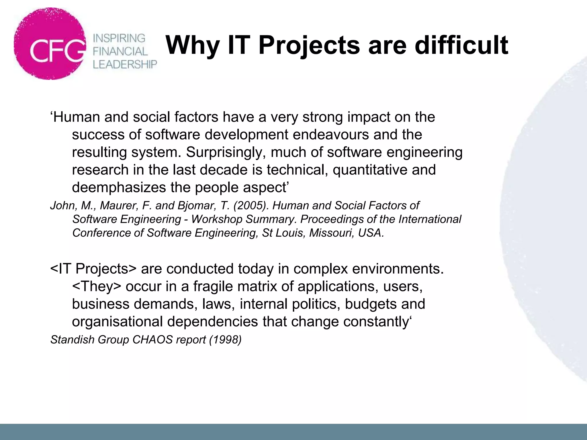 Why IT Projects are difficult

„Human and social factors have a very strong impact on the
   success of software development endeavours and the
   resulting system. Surprisingly, much of software engineering
   research in the last decade is technical, quantitative and
   deemphasizes the people aspect‟
John, M., Maurer, F. and Bjomar, T. (2005). Human and Social Factors of
    Software Engineering - Workshop Summary. Proceedings of the International
    Conference of Software Engineering, St Louis, Missouri, USA.


<IT Projects> are conducted today in complex environments.
   <They> occur in a fragile matrix of applications, users,
   business demands, laws, internal politics, budgets and
   organisational dependencies that change constantly„
Standish Group CHAOS report (1998)
 