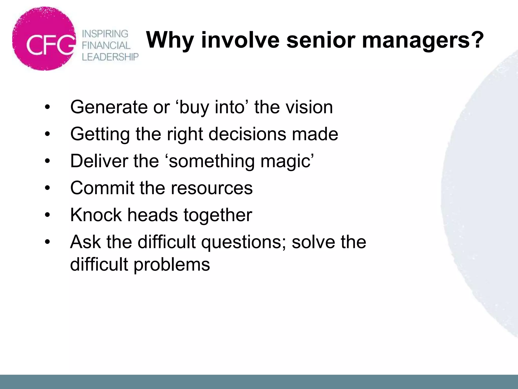 Why involve senior managers?

•   Generate or „buy into‟ the vision
•   Getting the right decisions made
•   Deliver the „something magic‟
•   Commit the resources
•   Knock heads together
•   Ask the difficult questions; solve the
    difficult problems
 