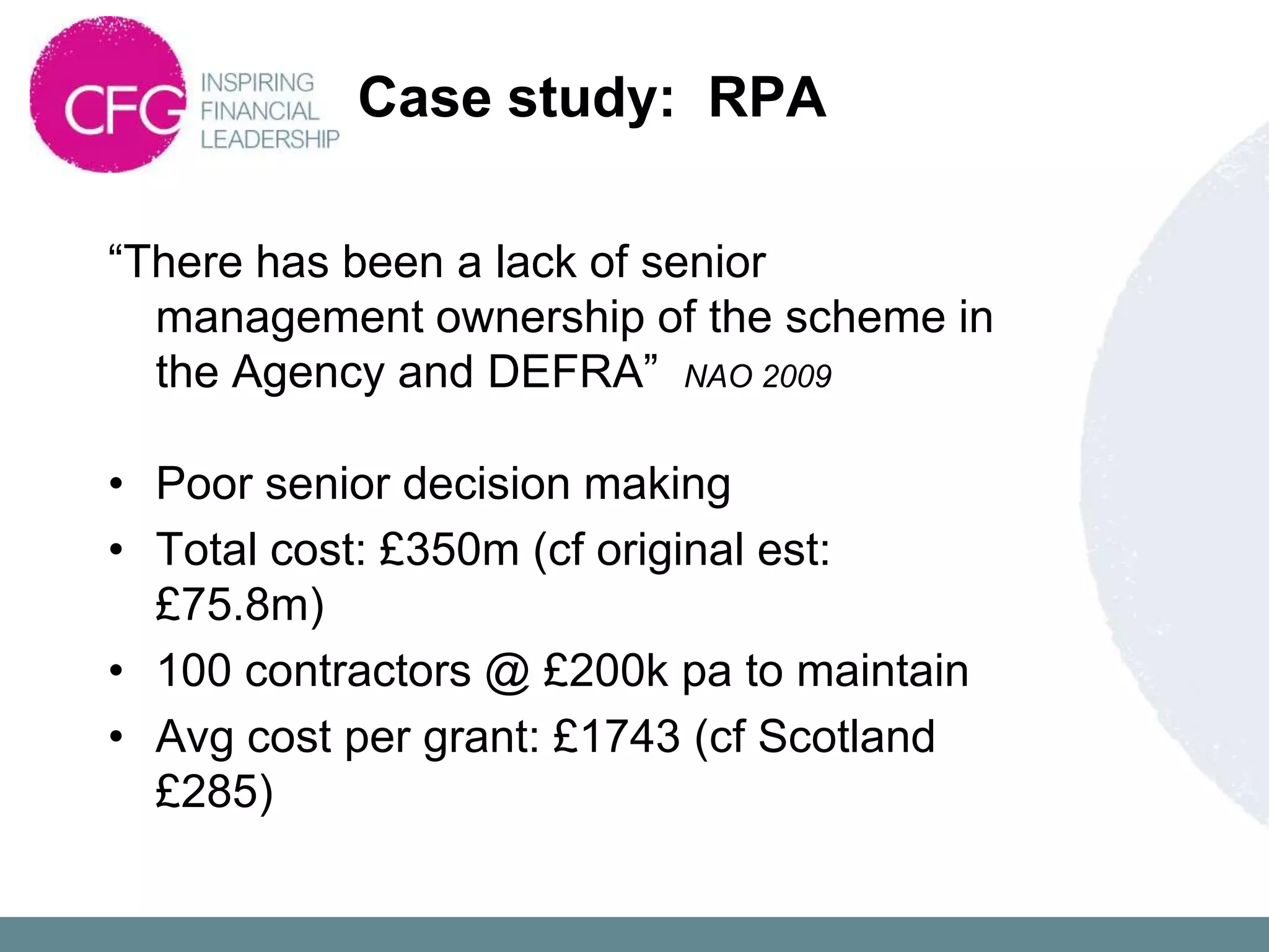 Case study: RPA

“There has been a lack of senior
  management ownership of the scheme in
  the Agency and DEFRA” NAO 2009

• Poor senior decision making
• Total cost: £350m (cf original est:
  £75.8m)
• 100 contractors @ £200k pa to maintain
• Avg cost per grant: £1743 (cf Scotland
  £285)
 