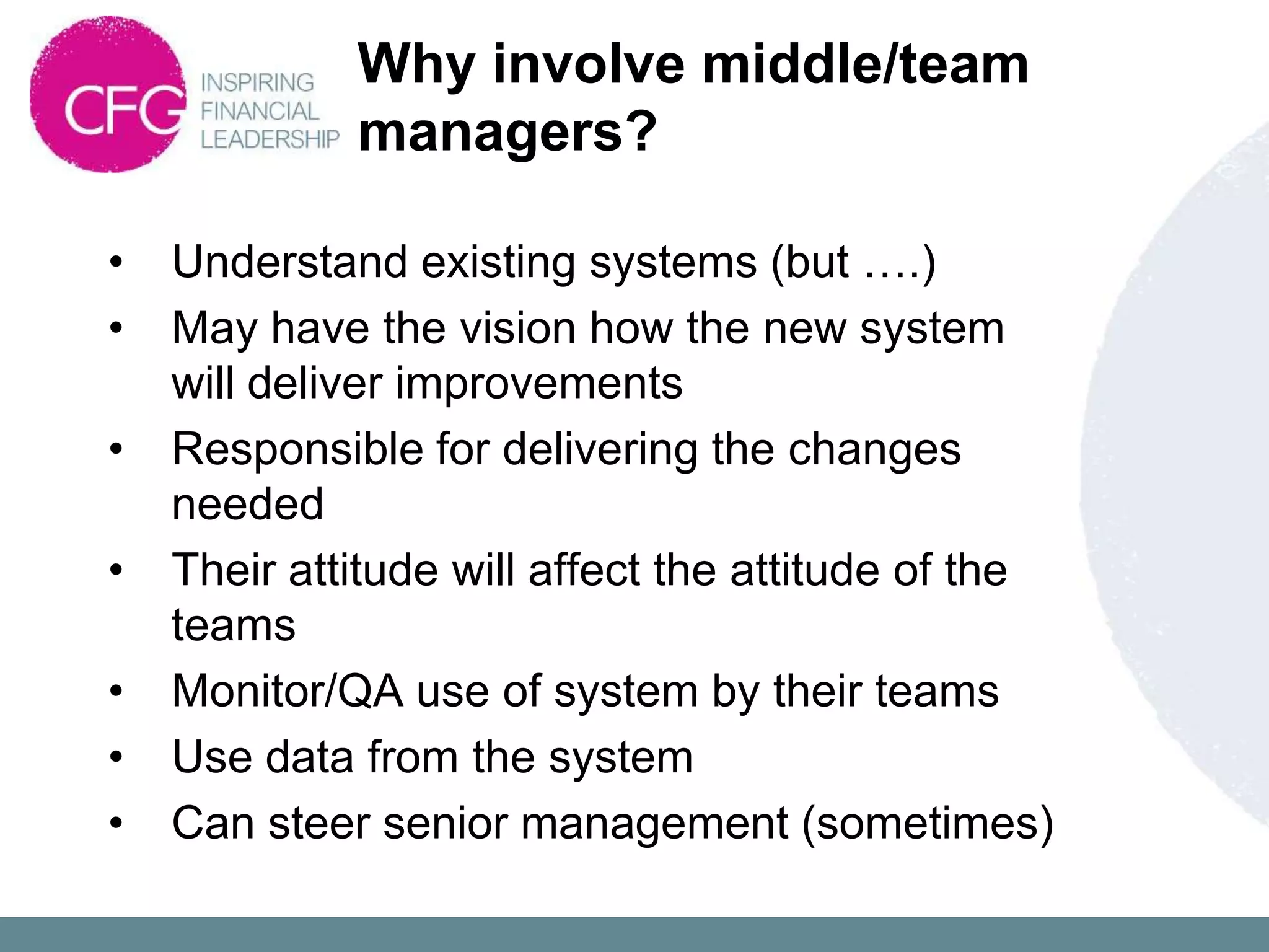 Why involve middle/team
             managers?

•   Understand existing systems (but ….)
•   May have the vision how the new system
    will deliver improvements
•   Responsible for delivering the changes
    needed
•   Their attitude will affect the attitude of the
    teams
•   Monitor/QA use of system by their teams
•   Use data from the system
•   Can steer senior management (sometimes)
 