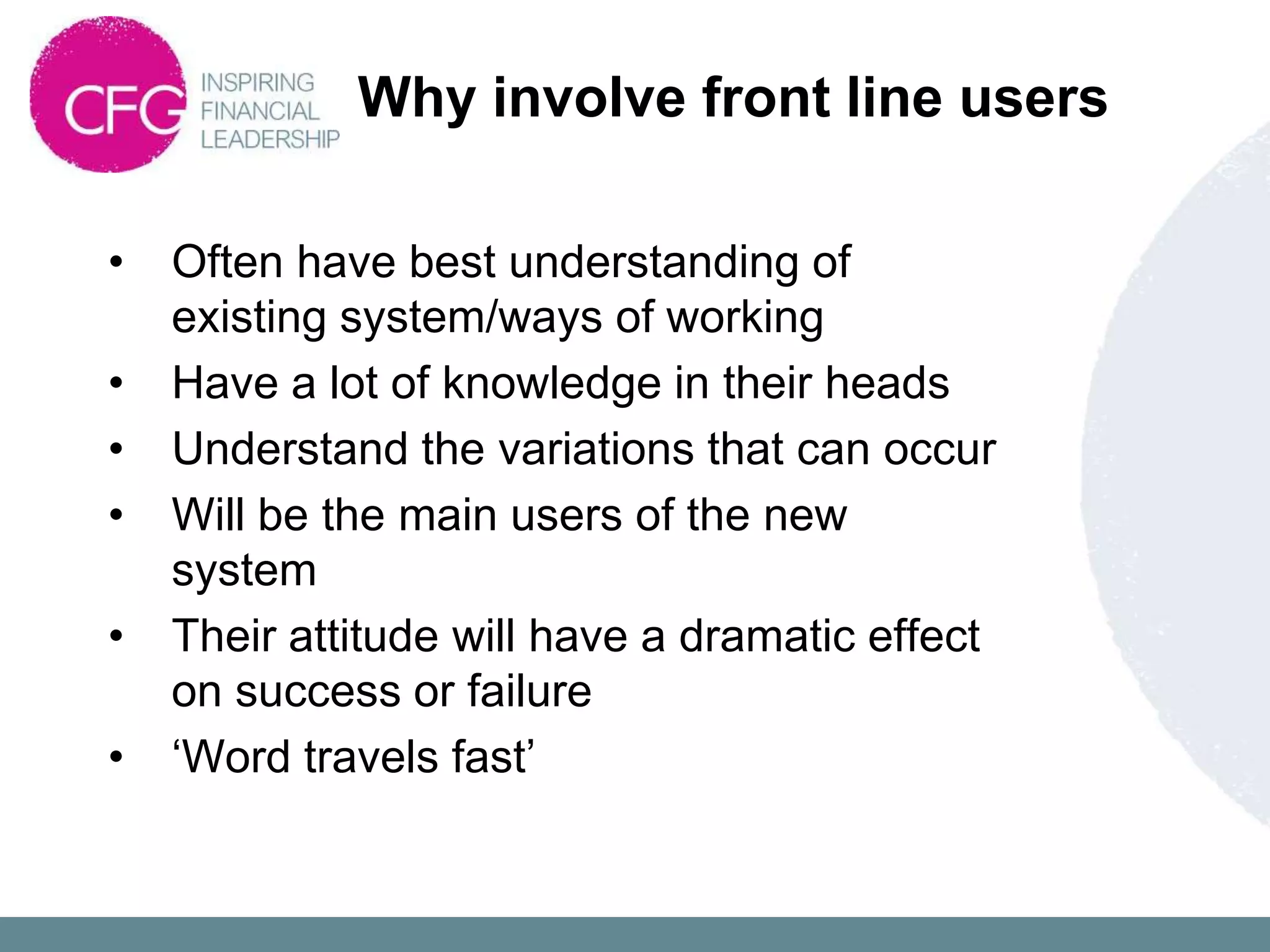 Why involve front line users

•   Often have best understanding of
    existing system/ways of working
•   Have a lot of knowledge in their heads
•   Understand the variations that can occur
•   Will be the main users of the new
    system
•   Their attitude will have a dramatic effect
    on success or failure
•   „Word travels fast‟
 