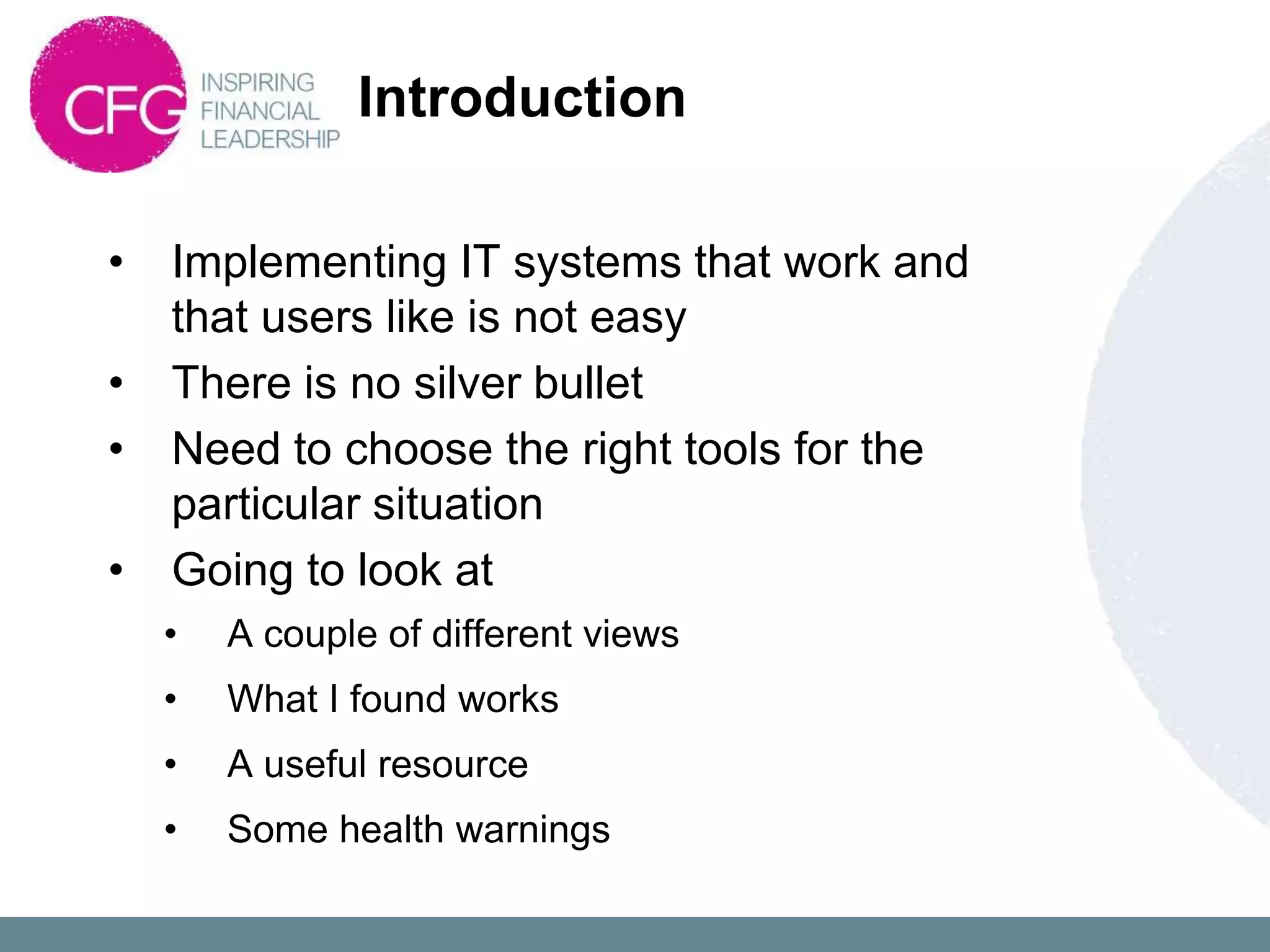 Introduction

•   Implementing IT systems that work and
    that users like is not easy
•   There is no silver bullet
•   Need to choose the right tools for the
    particular situation
•   Going to look at
    •   A couple of different views
    •   What I found works
    •   A useful resource
    •   Some health warnings
 
