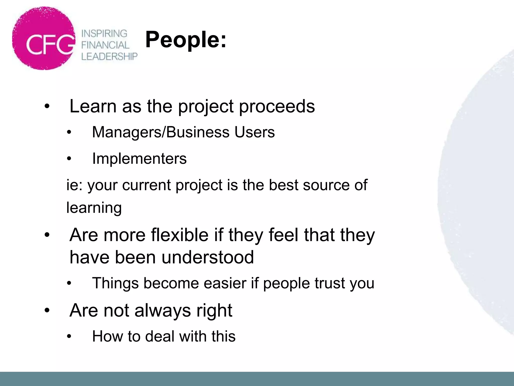 People:

•   Learn as the project proceeds
    •   Managers/Business Users
    •   Implementers
    ie: your current project is the best source of
    learning
•   Are more flexible if they feel that they
    have been understood
    •   Things become easier if people trust you
•   Are not always right
    •   How to deal with this
 