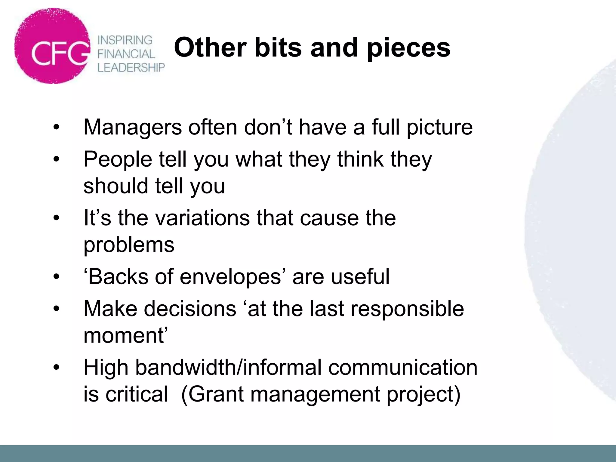 Other bits and pieces

•   Managers often don‟t have a full picture
•   People tell you what they think they
    should tell you
•   It‟s the variations that cause the
    problems
•   „Backs of envelopes‟ are useful
•   Make decisions „at the last responsible
    moment‟
•   High bandwidth/informal communication
    is critical (Grant management project)
 
