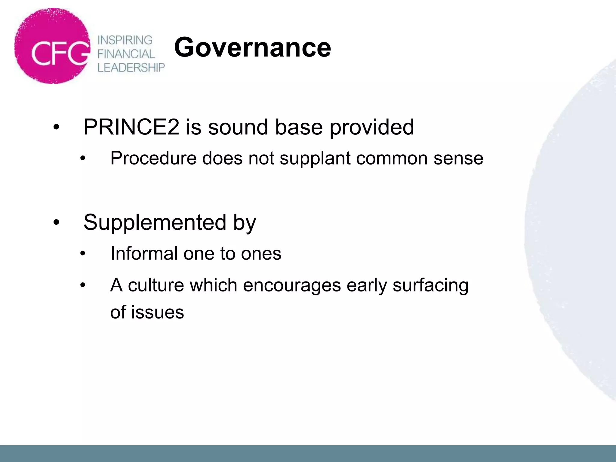 Governance

•   PRINCE2 is sound base provided
    •   Procedure does not supplant common sense


•   Supplemented by
    •   Informal one to ones
    •   A culture which encourages early surfacing
        of issues
 