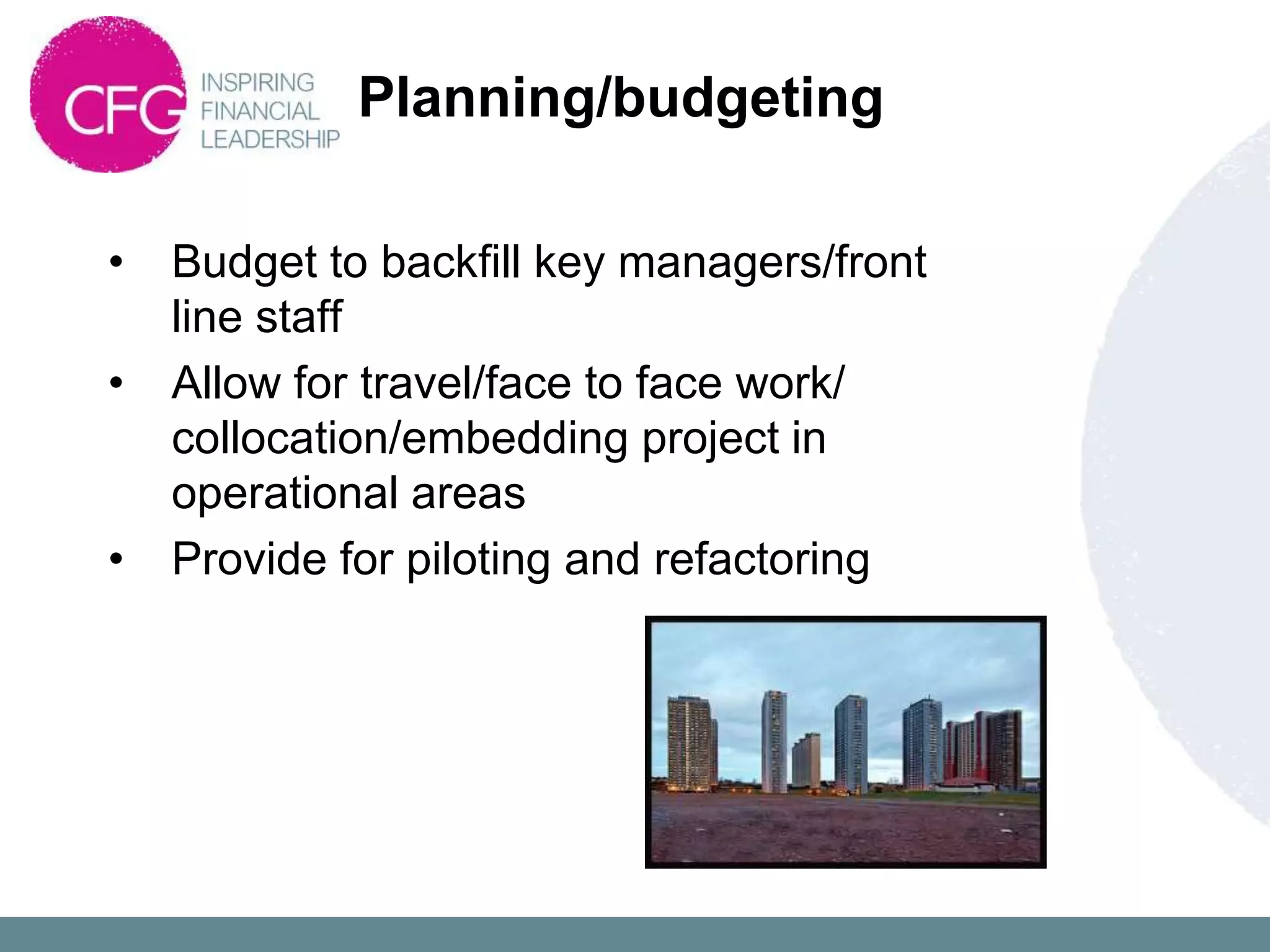 Planning/budgeting

•   Budget to backfill key managers/front
    line staff
•   Allow for travel/face to face work/
    collocation/embedding project in
    operational areas
•   Provide for piloting and refactoring
 
